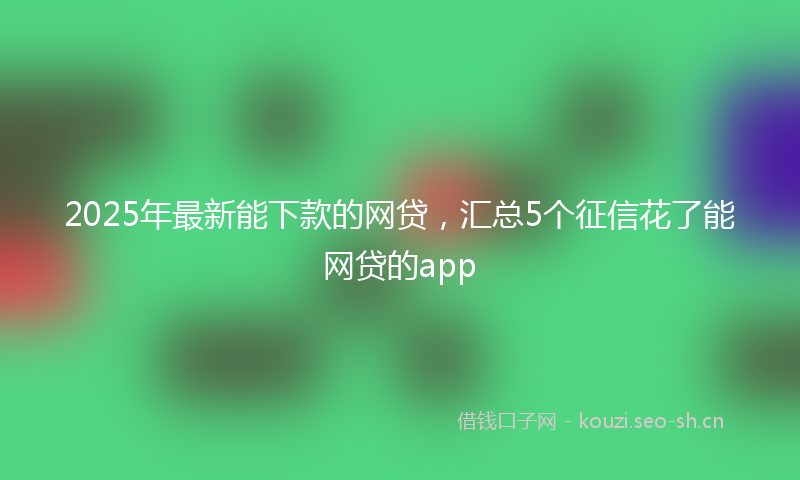 2025年最新能下款的网贷，汇总5个征信花了能网贷的app