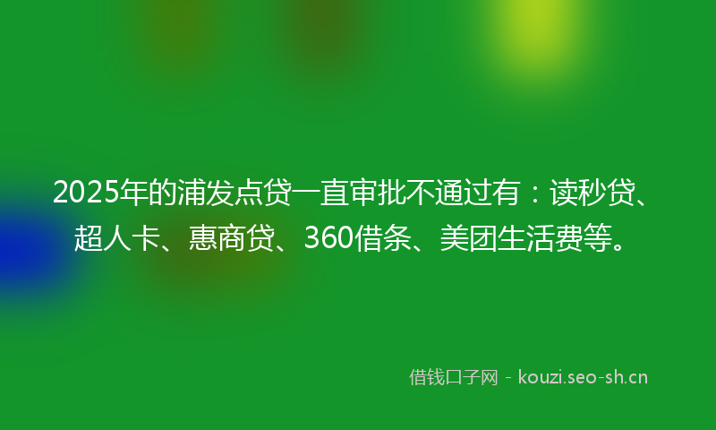 2025年的浦发点贷一直审批不通过有：读秒贷、超人卡、惠商贷、360借条、美团生活费等。
