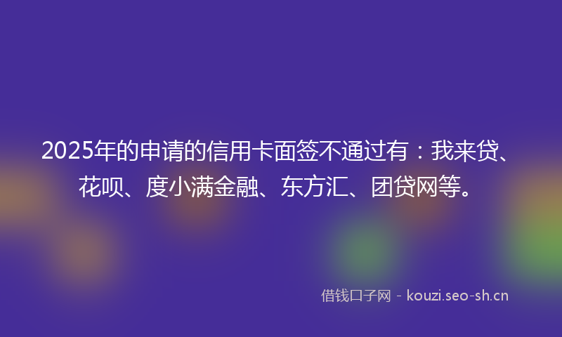2025年的申请的信用卡面签不通过有：我来贷、花呗、度小满金融、东方汇、团贷网等。