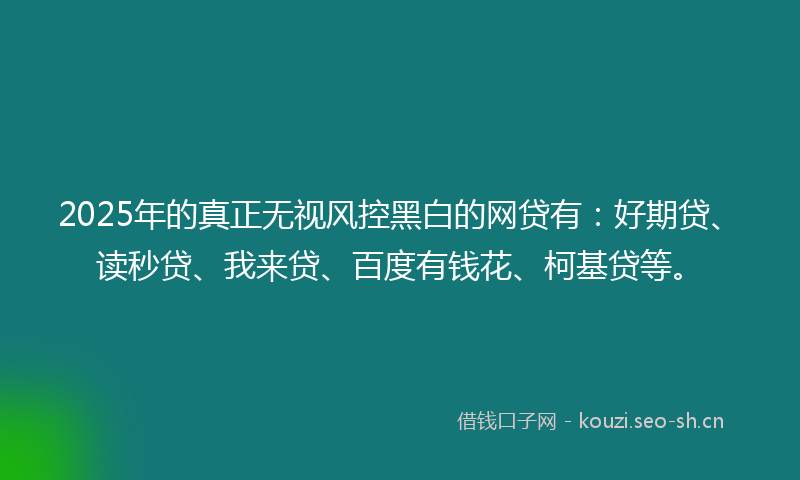 2025年的真正无视风控黑白的网贷有：好期贷、读秒贷、我来贷、百度有钱花、柯基贷等。
