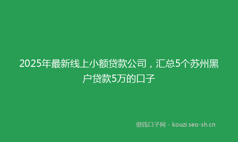 2025年最新线上小额贷款公司，汇总5个苏州黑户贷款5万的口子