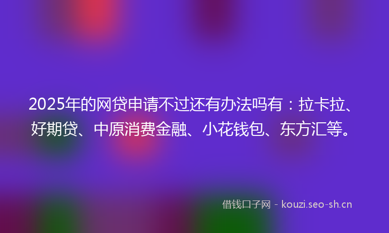 2025年的网贷申请不过还有办法吗有：拉卡拉、好期贷、中原消费金融、小花钱包、东方汇等。