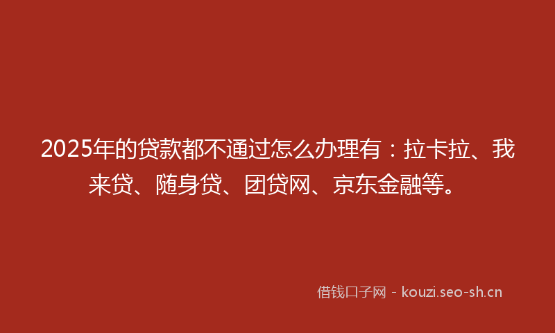 2025年的贷款都不通过怎么办理有：拉卡拉、我来贷、随身贷、团贷网、京东金融等。