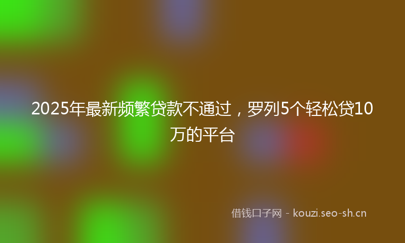 2025年最新频繁贷款不通过，罗列5个轻松贷10万的平台