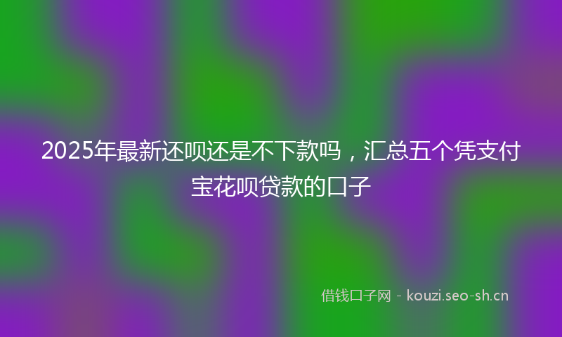 2025年最新还呗还是不下款吗，汇总五个凭支付宝花呗贷款的口子