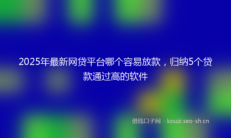 2025年最新网贷平台哪个容易放款，归纳5个贷款通过高的软件