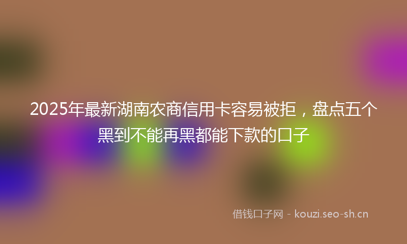 2025年最新湖南农商信用卡容易被拒，盘点五个黑到不能再黑都能下款的口子