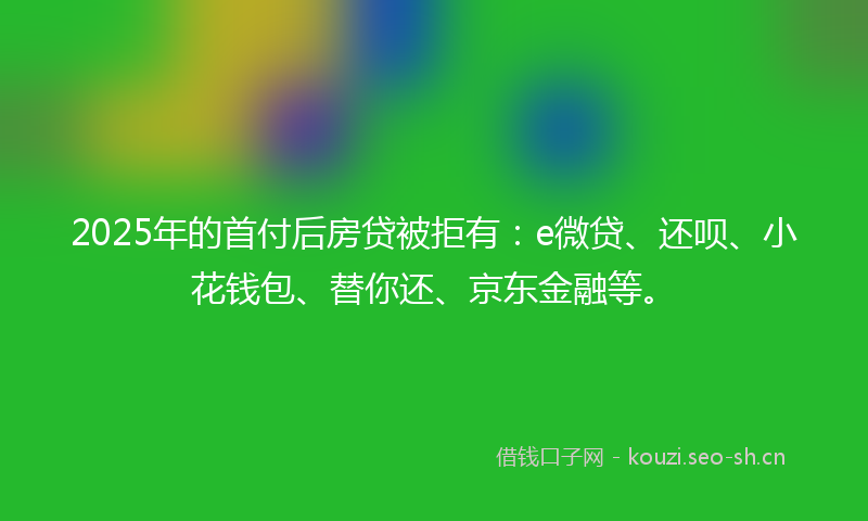 2025年的首付后房贷被拒有：e微贷、还呗、小花钱包、替你还、京东金融等。