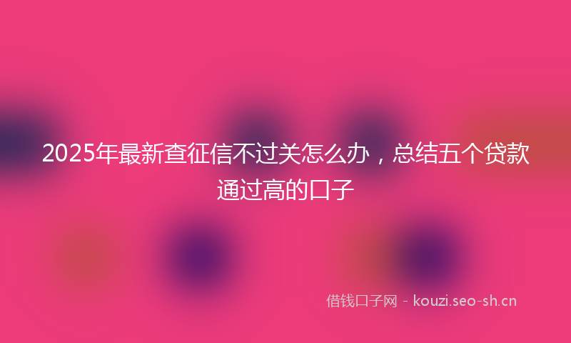 2025年最新查征信不过关怎么办，总结五个贷款通过高的口子