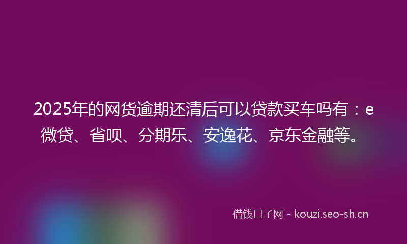 2025年的网货逾期还清后可以贷款买车吗有：e微贷、省呗、分期乐、安逸花、京东金融等。