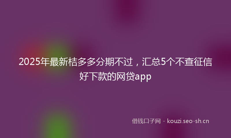 2025年最新桔多多分期不过，汇总5个不查征信好下款的网贷app