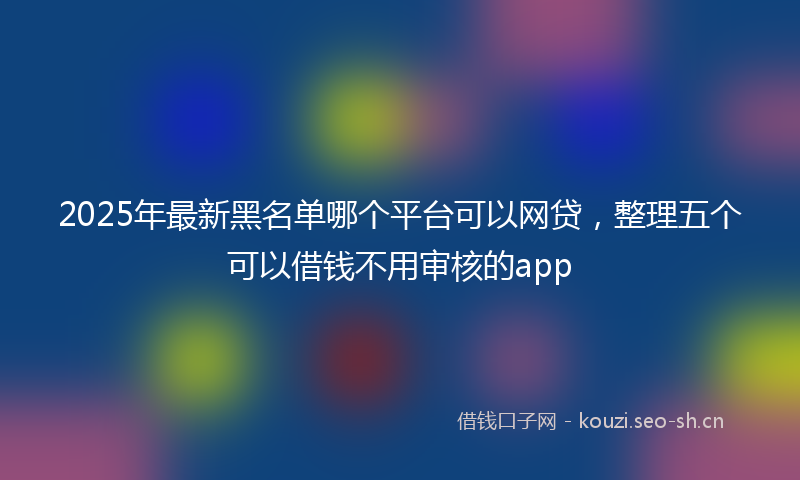 2025年最新黑名单哪个平台可以网贷，整理五个可以借钱不用审核的app