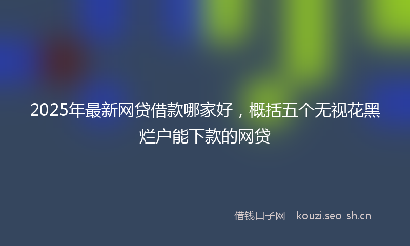 2025年最新网贷借款哪家好，概括五个无视花黑烂户能下款的网贷