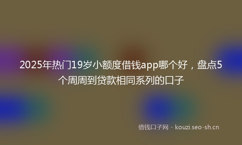 2025年热门19岁小额度借钱app哪个好，盘点5个周周到贷款相同系列的口子