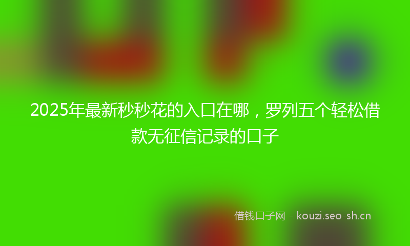 2025年最新秒秒花的入口在哪，罗列五个轻松借款无征信记录的口子