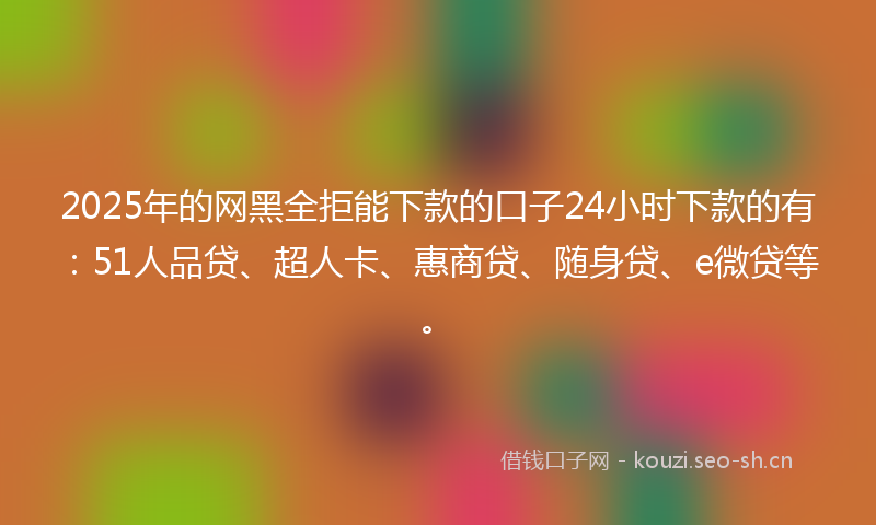 2025年的网黑全拒能下款的口子24小时下款的有：51人品贷、超人卡、惠商贷、随身贷、e微贷等。
