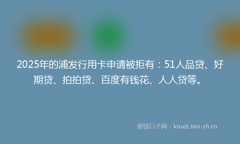2025年的浦发行用卡申请被拒有：51人品贷、好期贷、拍拍贷、百度有钱花、人人贷等。