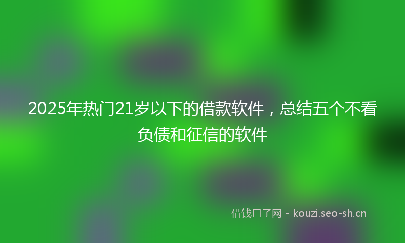 2025年热门21岁以下的借款软件，总结五个不看负债和征信的软件