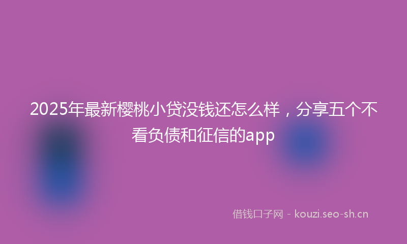 2025年最新樱桃小贷没钱还怎么样，分享五个不看负债和征信的app
