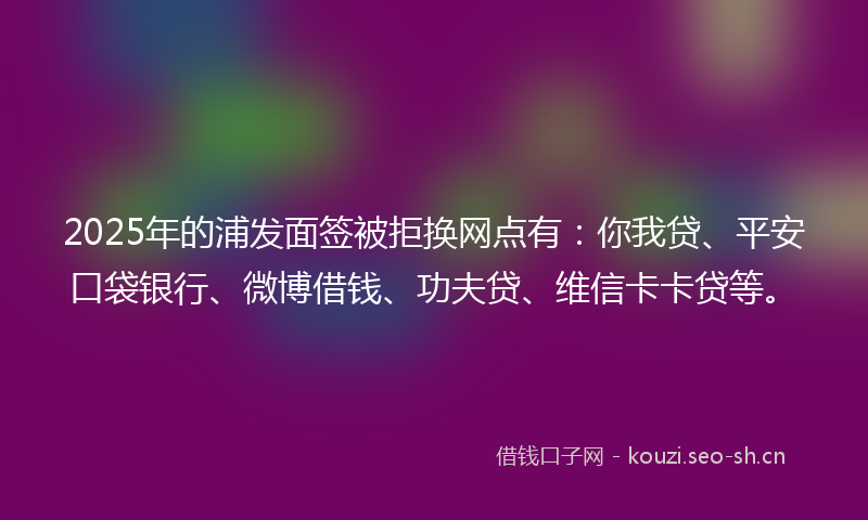2025年的浦发面签被拒换网点有：你我贷、平安口袋银行、微博借钱、功夫贷、维信卡卡贷等。