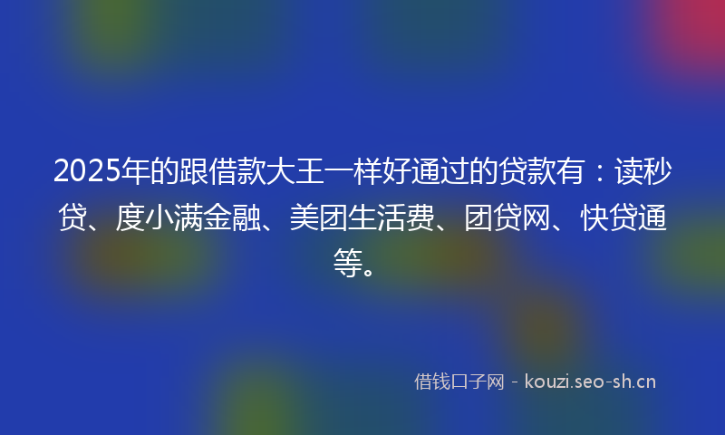 2025年的跟借款大王一样好通过的贷款有：读秒贷、度小满金融、美团生活费、团贷网、快贷通等。