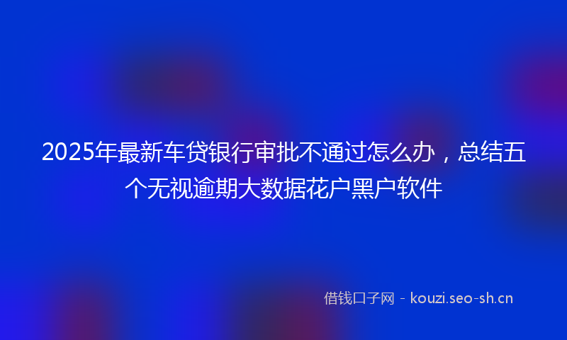 2025年最新车贷银行审批不通过怎么办，总结五个无视逾期大数据花户黑户软件