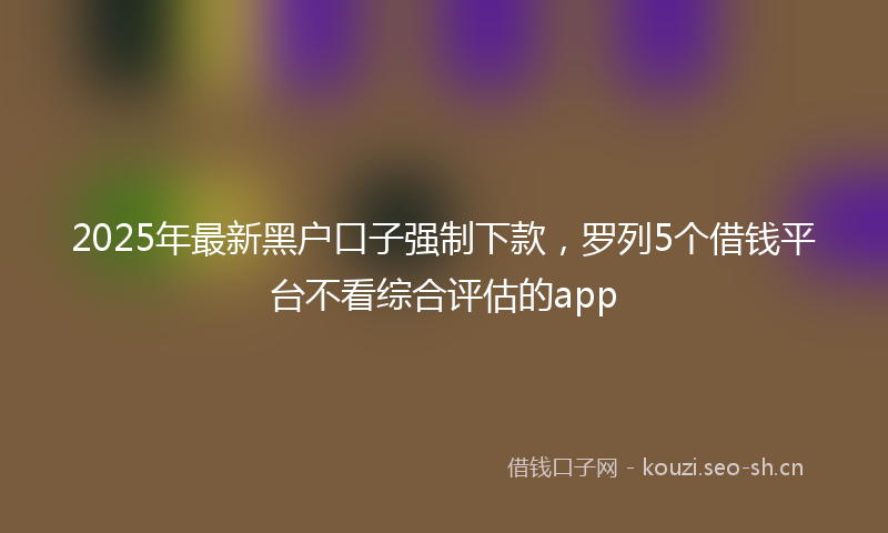 2025年最新黑户口子强制下款，罗列5个借钱平台不看综合评估的app