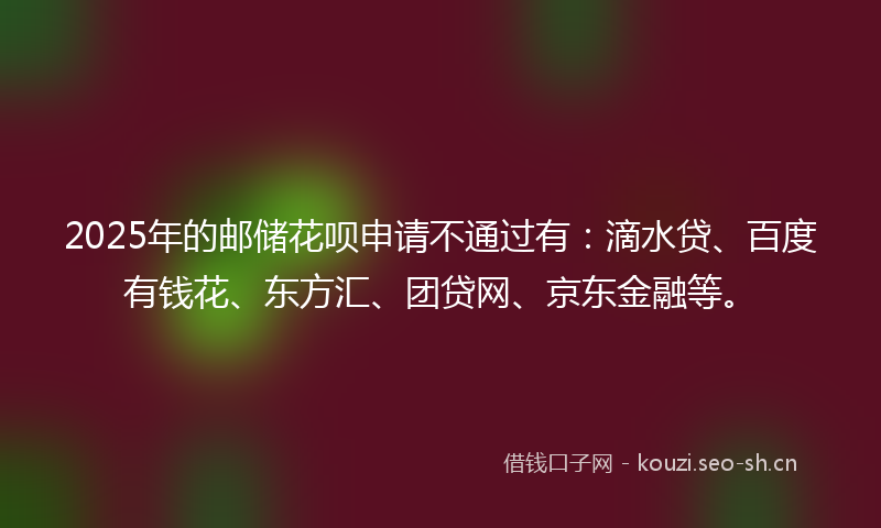 2025年的邮储花呗申请不通过有：滴水贷、百度有钱花、东方汇、团贷网、京东金融等。