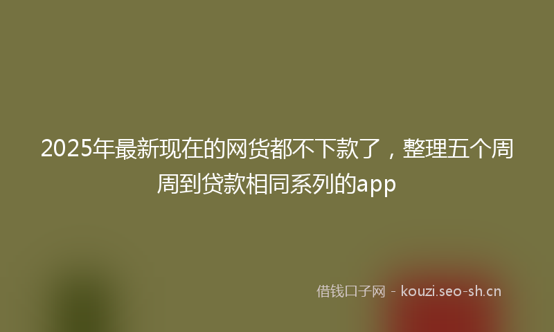 2025年最新现在的网货都不下款了，整理五个周周到贷款相同系列的app