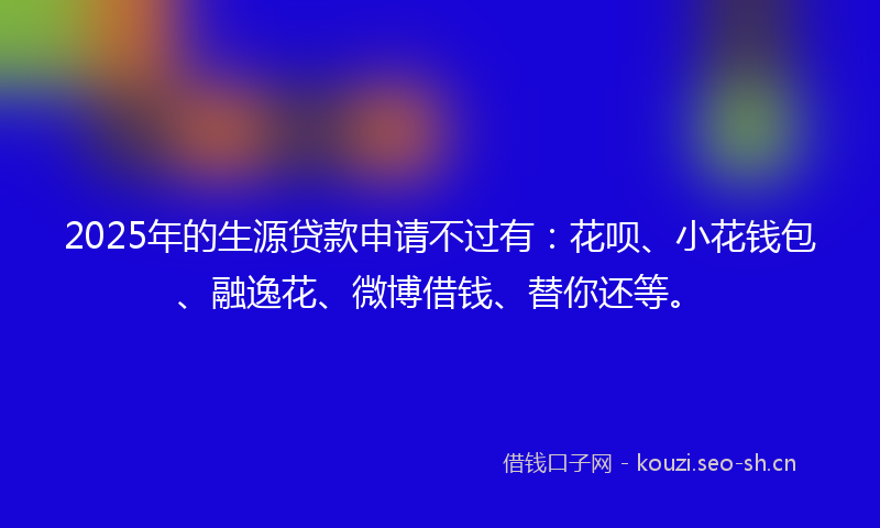 2025年的生源贷款申请不过有：花呗、小花钱包、融逸花、微博借钱、替你还等。