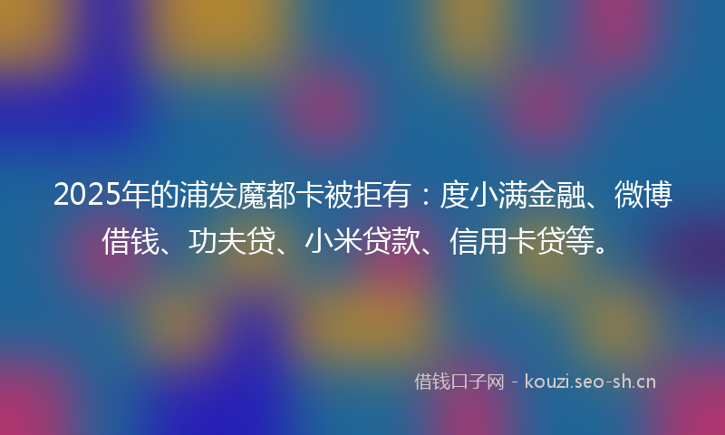 2025年的浦发魔都卡被拒有：度小满金融、微博借钱、功夫贷、小米贷款、信用卡贷等。