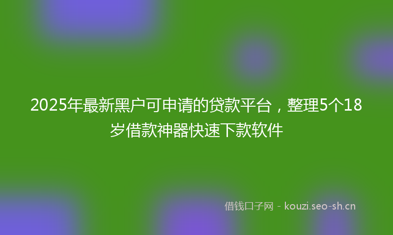 2025年最新黑户可申请的贷款平台，整理5个18岁借款神器快速下款软件