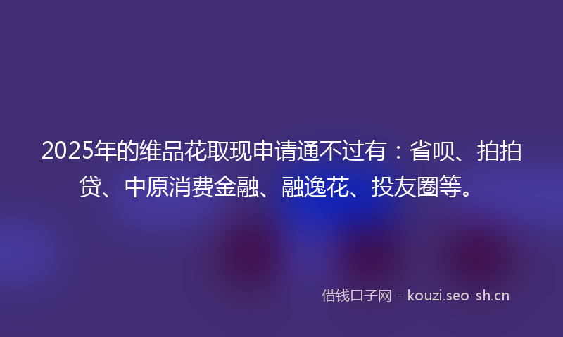 2025年的维品花取现申请通不过有：省呗、拍拍贷、中原消费金融、融逸花、投友圈等。