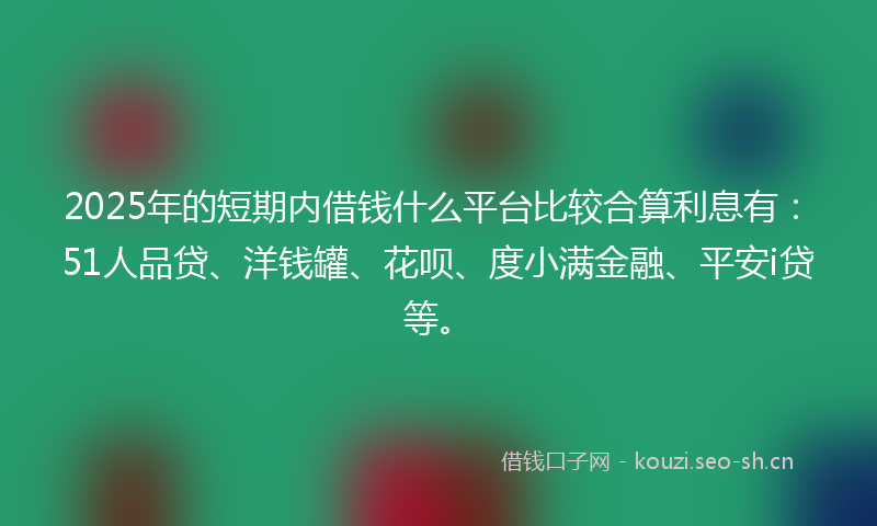 2025年的短期内借钱什么平台比较合算利息有：51人品贷、洋钱罐、花呗、度小满金融、平安i贷等。