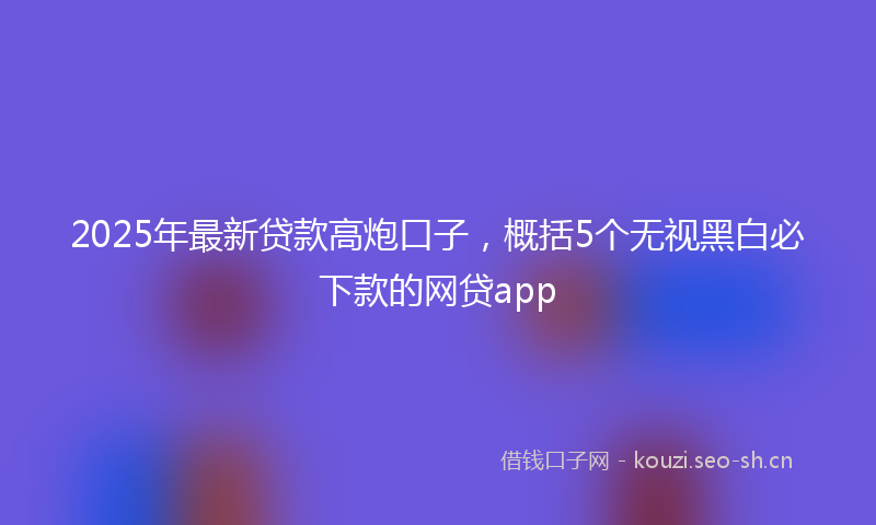 2025年最新贷款高炮口子，概括5个无视黑白必下款的网贷app