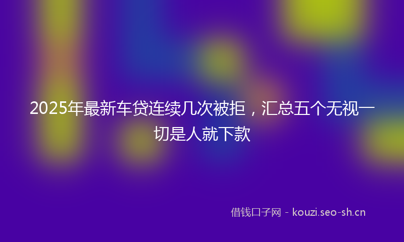 2025年最新车贷连续几次被拒，汇总五个无视一切是人就下款