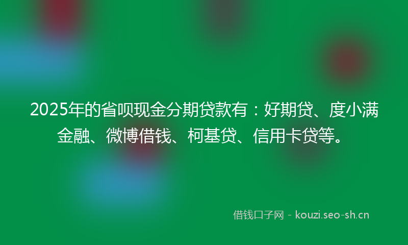 2025年的省呗现金分期贷款有：好期贷、度小满金融、微博借钱、柯基贷、信用卡贷等。
