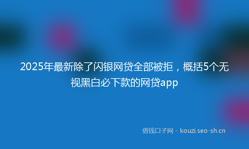 2025年最新除了闪银网贷全部被拒，概括5个无视黑白必下款的网贷app