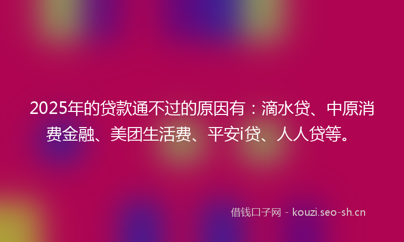 2025年的贷款通不过的原因有：滴水贷、中原消费金融、美团生活费、平安i贷、人人贷等。