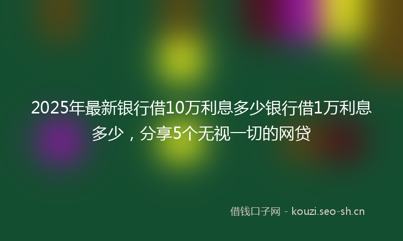 2025年最新银行借10万利息多少银行借1万利息多少，分享5个无视一切的网贷