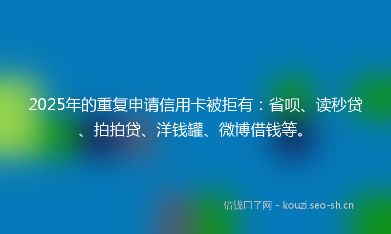 2025年的重复申请信用卡被拒有：省呗、读秒贷、拍拍贷、洋钱罐、微博借钱等。