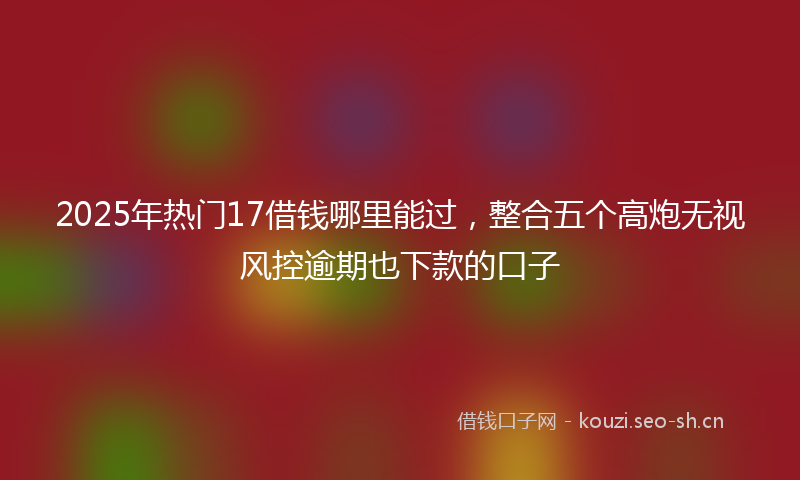 2025年热门17借钱哪里能过，整合五个高炮无视风控逾期也下款的口子