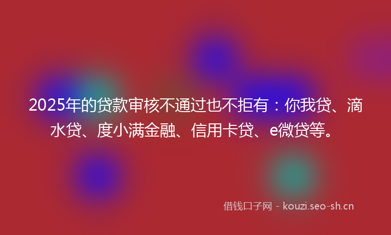 2025年的贷款审核不通过也不拒有:你我贷、滴水贷、度小满金融、信用卡贷、e微贷等。