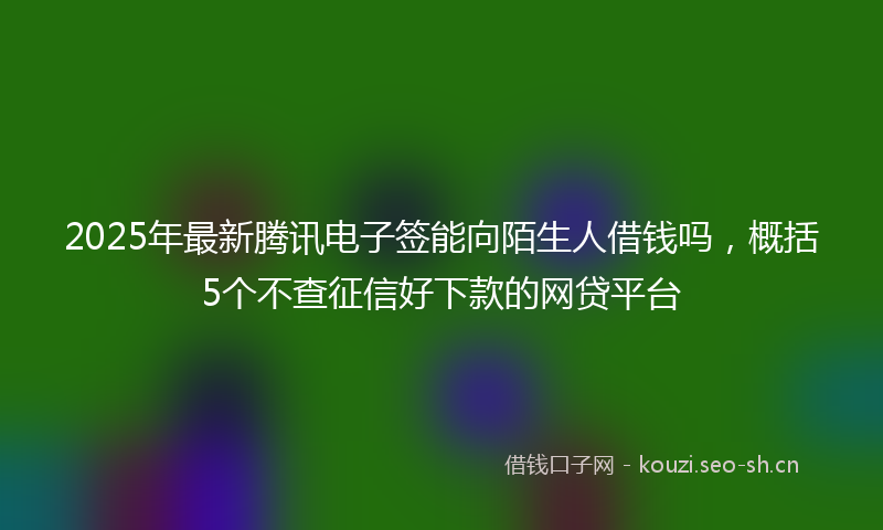 2025年最新腾讯电子签能向陌生人借钱吗，概括5个不查征信好下款的网贷平台
