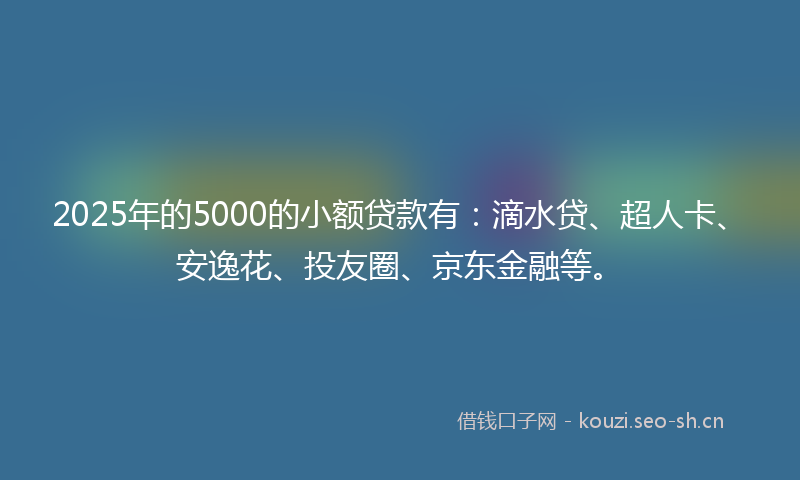 2025年的5000的小额贷款有：滴水贷、超人卡、安逸花、投友圈、京东金融等。