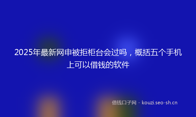 2025年最新网申被拒柜台会过吗，概括五个手机上可以借钱的软件