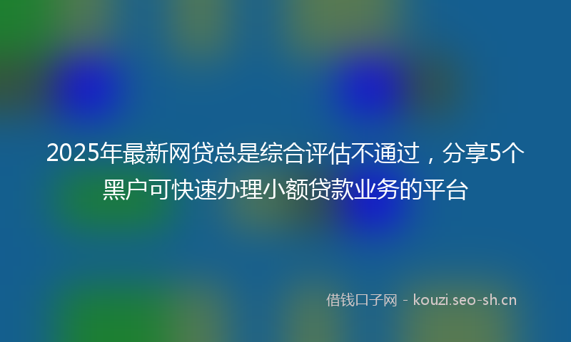2025年最新网贷总是综合评估不通过，分享5个黑户可快速办理小额贷款业务的平台