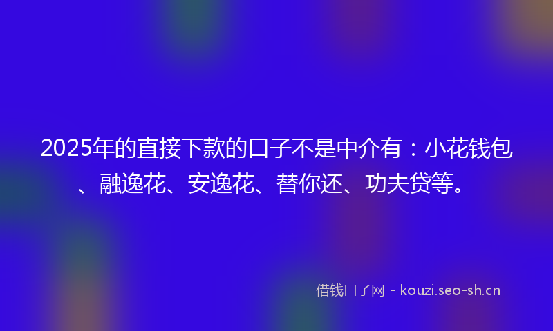 2025年的直接下款的口子不是中介有：小花钱包、融逸花、安逸花、替你还、功夫贷等。