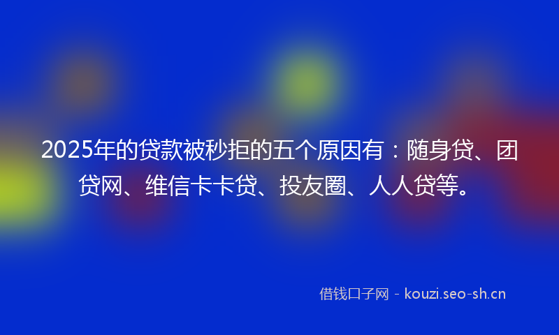 2025年的贷款被秒拒的五个原因有：随身贷、团贷网、维信卡卡贷、投友圈、人人贷等。