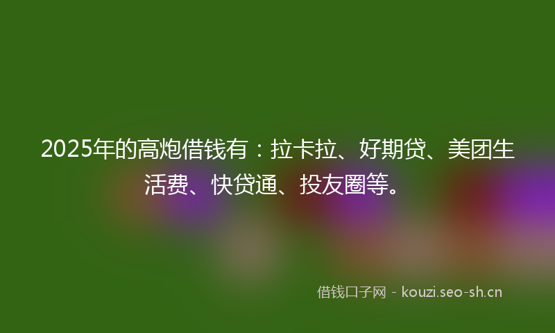 2025年的高炮借钱有：拉卡拉、好期贷、美团生活费、快贷通、投友圈等。